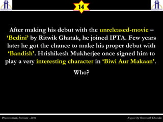 After making his debut with theAfter making his debut with the unreleased-movieunreleased-movie ––
‘Bedini’‘Bedini’ by Ritwik Ghatak, he joined IPTA. Few yearsby Ritwik Ghatak, he joined IPTA. Few years
later he got the chance to make his proper debut withlater he got the chance to make his proper debut with
‘Bandish’‘Bandish’. Hrishikesh Mukherjee once signed him to. Hrishikesh Mukherjee once signed him to
play a veryplay a very interesting characterinteresting character inin ‘Biwi Aur Makaan’‘Biwi Aur Makaan’..
Who?Who?
14
 