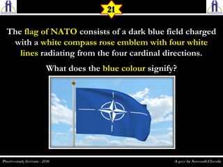TheThe flag of NATOflag of NATO consists of a dark blue field chargedconsists of a dark blue field charged
with awith a white compass rose emblem with four whitewhite compass rose emblem with four white
lineslines radiating from the four cardinal directions.radiating from the four cardinal directions.
What does theWhat does the blue colourblue colour signify?signify?
21
 