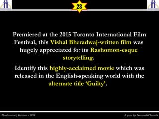 Premiered at the 2015 Toronto International FilmPremiered at the 2015 Toronto International Film
Festival, thisFestival, this Vishal Bharadwaj-written filmVishal Bharadwaj-written film waswas
hugely appreciated for itshugely appreciated for its Rashomon-esqueRashomon-esque
storytellingstorytelling..
Identify thisIdentify this highly-acclaimed moviehighly-acclaimed movie which waswhich was
released in the English-speaking world with thereleased in the English-speaking world with the
alternate title ‘Guilty’alternate title ‘Guilty’.  .  
23
 