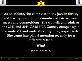 As an athlete, she competes in the javelin throw,As an athlete, she competes in the javelin throw,
and has represented in a number of internationaland has represented in a number of international
meets and competitions. She won silver medals atmeets and competitions. She won silver medals at
the 2013 and 2014 CARIFTA Games, competing inthe 2013 and 2014 CARIFTA Games, competing in
the under-17 and under-18 categories, respectively.the under-17 and under-18 categories, respectively.
She came into global attention recently for aShe came into global attention recently for a
different reason.different reason.
Who?Who?
(vis – next slide)(vis – next slide)
2
 