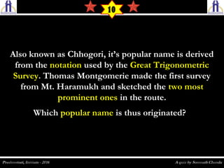 Also known as Chhogori, it’s popular name is derivedAlso known as Chhogori, it’s popular name is derived
from thefrom the notationnotation used by theused by the Great TrigonometricGreat Trigonometric
SurveySurvey. Thomas Montgomerie made the first survey. Thomas Montgomerie made the first survey
from Mt. Haramukh and sketched thefrom Mt. Haramukh and sketched the two mosttwo most
prominent onesprominent ones in the route.in the route.
WhichWhich popular namepopular name is thus originated?is thus originated?
10
 
