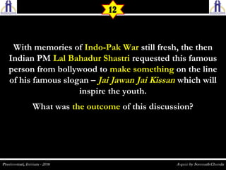 With memories ofWith memories of Indo-Pak WarIndo-Pak War still fresh, the thenstill fresh, the then
Indian PMIndian PM Lal Bahadur ShastriLal Bahadur Shastri requested this famousrequested this famous
person from bollywood toperson from bollywood to make somethingmake something on the lineon the line
of his famous slogan –of his famous slogan – Jai Jawan Jai KissanJai Jawan Jai Kissan which willwhich will
inspire the youth.inspire the youth.
What wasWhat was the outcomethe outcome of this discussion?of this discussion?
12
 