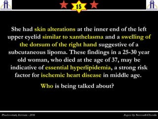 She hadShe had skin alterationsskin alterations at the inner end of the leftat the inner end of the left
upper eyelidupper eyelid similar to xanthelasmasimilar to xanthelasma and aand a swelling ofswelling of
the dorsum of the right handthe dorsum of the right hand suggestive of asuggestive of a
subcutaneous lipoma. These findings in a 25-30 yearsubcutaneous lipoma. These findings in a 25-30 year
old woman, who died at the age of 37, may beold woman, who died at the age of 37, may be
indicative ofindicative of essential hyperlipidemiaessential hyperlipidemia, a strong risk, a strong risk
factor forfactor for ischemic heart diseaseischemic heart disease in middle age.in middle age.
WhoWho is being talked about?  is being talked about?  
15
 