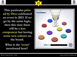 This particularThis particular printprint
ad by Oreoad by Oreo celebratedcelebrated
an event in 2013. If wean event in 2013. If we
go by the same logic,go by the same logic,
then this time therethen this time there
will bewill be a lessa less
componentcomponent but havingbut having
some new colourssome new colours onon
the board.the board.
What is theWhat is the ‘event’‘event’
mentioned here?mentioned here?
17
 