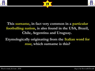19
ThisThis surnamesurname, in fact very common in a, in fact very common in a particularparticular
footballing nationfootballing nation, is also found in the USA, Brazil,, is also found in the USA, Brazil,
Chile, Argentina and Uruguay.Chile, Argentina and Uruguay.
Etymologically originating from theEtymologically originating from the Italian word forItalian word for
roserose, which surname is this?, which surname is this?
 