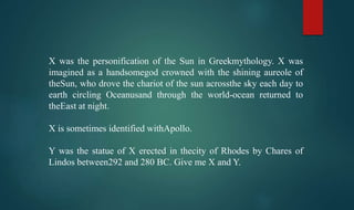 X was the personification of the Sun in Greekmythology. X was
imagined as a handsomegod crowned with the shining aureole of
theSun, who drove the chariot of the sun acrossthe sky each day to
earth circling Oceanusand through the world-ocean returned to
theEast at night.
X is sometimes identified withApollo.
Y was the statue of X erected in thecity of Rhodes by Chares of
Lindos between292 and 280 BC. Give me X and Y.
 