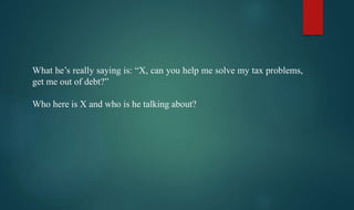 What he’s really saying is: “X, can you help me solve my tax problems,
get me out of debt?”
Who here is X and who is he talking about?
 