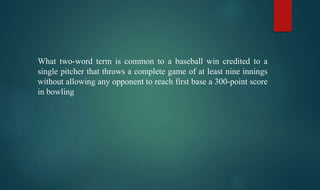 What two-word term is common to a baseball win credited to a
single pitcher that throws a complete game of at least nine innings
without allowing any opponent to reach first base a 300-point score
in bowling
 