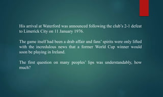 His arrival at Waterford was announced following the club’s 2-1 defeat
to Limerick City on 11 January 1976.
The game itself had been a drab affair and fans’ spirits were only lifted
with the incredulous news that a former World Cup winner would
soon be playing in Ireland.
The first question on many peoples’ lips was understandably, how
much?
 
