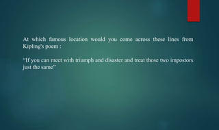 At which famous location would you come across these lines from
Kipling's poem :
“If you can meet with triumph and disaster and treat those two impostors
just the same”
 