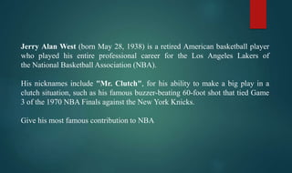 Jerry Alan West (born May 28, 1938) is a retired American basketball player
who played his entire professional career for the Los Angeles Lakers of
the National Basketball Association (NBA).
His nicknames include "Mr. Clutch", for his ability to make a big play in a
clutch situation, such as his famous buzzer-beating 60-foot shot that tied Game
3 of the 1970 NBA Finals against the New York Knicks.
Give his most famous contribution to NBA
 