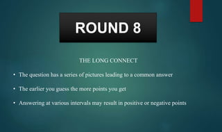 ROUND 8
THE LONG CONNECT
• The question has a series of pictures leading to a common answer
• The earlier you guess the more points you get
• Answering at various intervals may result in positive or negative points
 