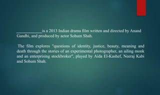 ____________is a 2013 Indian drama film written and directed by Anand
Gandhi, and produced by actor Sohum Shah.
The film explores "questions of identity, justice, beauty, meaning and
death through the stories of an experimental photographer, an ailing monk
and an enterprising stockbroker", played by Aida El-Kashef, Neeraj Kabi
and Sohum Shah.
 