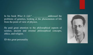 In his book What Is Life? , ___________addressed the
problems of genetics, looking at the phenomenon of life
from the point of view of physics.
He paid great attention to the philosophical aspects of
science, ancient and oriental philosophical concepts,
ethics, and religion.
ID this great personality
 