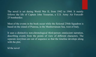 The novel is set during World War II, from 1942 to 1944. It mainly
follows the life of Captain John Yossarian, a U.S. Army Air ForcesB-
25 bombardier.
Most of the events in the book occur while the fictional 256th Squadron is
based on the island of Pianosa, in the Mediterranean Sea, west of Italy.
It uses a distinctive non-chronological third-person omniscient narration,
describing events from the points of view of different characters. The
separate storylines are out of sequence so that the timeline develops along
with the plot.
Id the novel
 