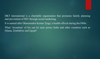 DKT international is a charitable organisation that promotes family planning
and prevention of HIV through social marketing.
It is named after Dharmendra Kumar Tyagi, a health official during the1960s.
What ‘invention’ of his can be seen across India and other countries such as
Ghana, Zimbabwe and Egypt?
 