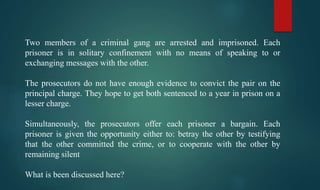 Two members of a criminal gang are arrested and imprisoned. Each
prisoner is in solitary confinement with no means of speaking to or
exchanging messages with the other.
The prosecutors do not have enough evidence to convict the pair on the
principal charge. They hope to get both sentenced to a year in prison on a
lesser charge.
Simultaneously, the prosecutors offer each prisoner a bargain. Each
prisoner is given the opportunity either to: betray the other by testifying
that the other committed the crime, or to cooperate with the other by
remaining silent
What is been discussed here?
 