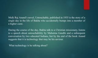 Mulk Raj Anand’s novel, Untouchable, published in 1935 is the story of a
single day in the life of Bakha who accidentally bumps into a member of
a higher caste.
During the course of the day, Bakha talk to a Christian missionary, listens
to a speech about untouchability by Mahatma Gandhi and a subsequent
conversation by two educated Indians, but by the end of the book Anand
suggests that it is technology that may be his saviour.
What technology is he talking about?
 