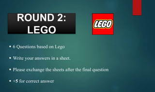 ROUND 2:
LEGO
 6 Questions based on Lego
 Write your answers in a sheet.
 Please exchange the sheets after the final question
 +5 for correct answer
 