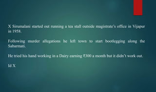 X Sirumalani started out running a tea stall outside magistrate’s office in Vijapur
in 1958.
Following murder allegations he left town to start bootlegging along the
Sabarmati.
He tried his hand working in a Dairy earning ₹300 a month but it didn’t work out.
Id X
 