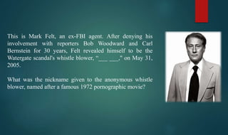 This is Mark Felt, an ex-FBI agent. After denying his
involvement with reporters Bob Woodward and Carl
Bernstein for 30 years, Felt revealed himself to be the
Watergate scandal's whistle blower, “___ ___," on May 31,
2005.
What was the nickname given to the anonymous whistle
blower, named after a famous 1972 pornographic movie?
 