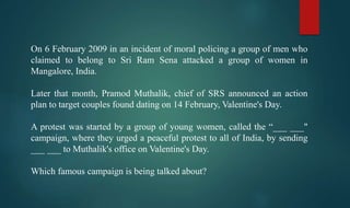 On 6 February 2009 in an incident of moral policing a group of men who
claimed to belong to Sri Ram Sena attacked a group of women in
Mangalore, India.
Later that month, Pramod Muthalik, chief of SRS announced an action
plan to target couples found dating on 14 February, Valentine's Day.
A protest was started by a group of young women, called the “___ ___"
campaign, where they urged a peaceful protest to all of India, by sending
___ ___ to Muthalik's office on Valentine's Day.
Which famous campaign is being talked about?
 