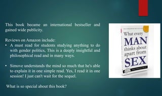 This book became an international bestseller and
gained wide publicity.
Reviews on Amazon include:
• A must read for students studying anything to do
with gender politics, This is a deeply insightful and
philosophical read and in many ways.
• Simove understands the mind so much that he's able
to explain it in one simple read. Yes, I read it in one
session! I just can't wait for the sequel.
What is so special about this book?
 