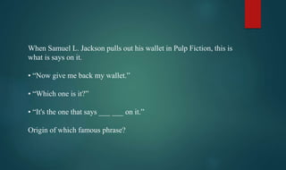 When Samuel L. Jackson pulls out his wallet in Pulp Fiction, this is
what is says on it.
• “Now give me back my wallet.”
• “Which one is it?”
• “It's the one that says ___ ___ on it.”
Origin of which famous phrase?
 
