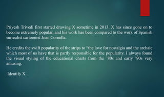 Priyesh Trivedi first started drawing X sometime in 2013. X has since gone on to
become extremely popular, and his work has been compared to the work of Spanish
surrealist cartoonist Joan Cornella.
He credits the swift popularity of the strips to “the love for nostalgia and the archaic
which most of us have that is partly responsible for the popularity. I always found
the visual styling of the educational charts from the ’80s and early ’90s very
amusing.
Identify X.
 
