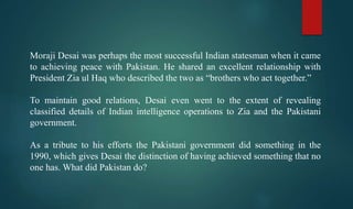 Moraji Desai was perhaps the most successful Indian statesman when it came
to achieving peace with Pakistan. He shared an excellent relationship with
President Zia ul Haq who described the two as “brothers who act together.”
To maintain good relations, Desai even went to the extent of revealing
classified details of Indian intelligence operations to Zia and the Pakistani
government.
As a tribute to his efforts the Pakistani government did something in the
1990, which gives Desai the distinction of having achieved something that no
one has. What did Pakistan do?
 