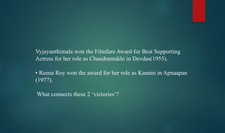 Vyjayanthimala won the Filmfare Award for Best Supporting
Actress for her role as Chandramukhi in Devdas(1955).
• Reena Roy won the award for her role as Kamini in Apnaapan
(1977).
What connects these 2 ‘victories’?
 