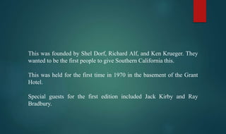 This was founded by Shel Dorf, Richard Alf, and Ken Krueger. They
wanted to be the first people to give Southern California this.
This was held for the first time in 1970 in the basement of the Grant
Hotel.
Special guests for the first edition included Jack Kirby and Ray
Bradbury.
 
