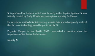 X is produced by Antares, which was formerly called Jupiter Systems. X was
initially created by Andy Hildebrand, an engineer working for Exxon.
He developed methods for interpreting seismic data and subsequently realized
that the same technology could be put to use for X.
Priyanka Chopra, in her Reddit AMA, was asked a question about the
importance of the device for her career.
identify X
 