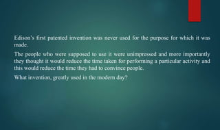 Edison’s first patented invention was never used for the purpose for which it was
made.
The people who were supposed to use it were unimpressed and more importantly
they thought it would reduce the time taken for performing a particular activity and
this would reduce the time they had to convince people.
What invention, greatly used in the modern day?
 