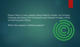 Project Calico is a new company being funded by Google, Art Levinson,
Chairman and former CEO of Genentech and Chairman of Apple, will be
its Chief Executive Officer.
What is the company’s ambitious purpose?
 
