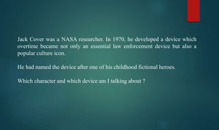 Jack Cover was a NASA researcher. In 1970, he developed a device which
overtime became not only an essential law enforcement device but also a
popular culture icon.
He had named the device after one of his childhood fictional heroes.
Which character and which device am I talking about ?
 