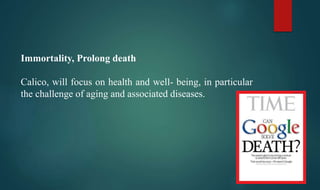 Immortality, Prolong death
Calico, will focus on health and well- being, in particular
the challenge of aging and associated diseases.
 