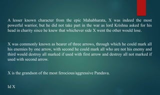 A lesser known character from the epic Mahabharata, X was indeed the most
powerful warrior, but he did not take part in the war as lord Krishna asked for his
head in charity since he knew that whichever side X went the other would lose.
X was commonly known as bearer of three arrows, through which he could mark all
his enemies by one arrow, with second he could mark all who are not his enemy and
third would destroy all marked if used with first arrow and destroy all not marked if
used with second arrow.
X is the grandson of the most ferocious/aggressive Pandava.
Id X
 