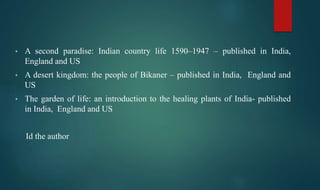 • A second paradise: Indian country life 1590–1947 – published in India,
England and US
• A desert kingdom: the people of Bikaner – published in India, England and
US
• The garden of life: an introduction to the healing plants of India- published
in India, England and US
Id the author
 