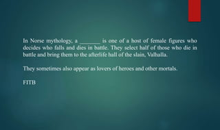 In Norse mythology, a _______ is one of a host of female figures who
decides who falls and dies in battle. They select half of those who die in
battle and bring them to the afterlife hall of the slain, Valhalla.
They sometimes also appear as lovers of heroes and other mortals.
FITB
 