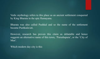 Vedic mythology refers to this place as an ancient settlement conquered
by King Bharata in the epic Ramayana.
Bharata was also called Pushkal and so the name of the settlement
became Pushkalavati.
However, research has proven this claim as debatable and hence
suggests an alternative name of this town, ‘Purushapura’, or the ‘City of
Men’.
Which modern day city is this
 