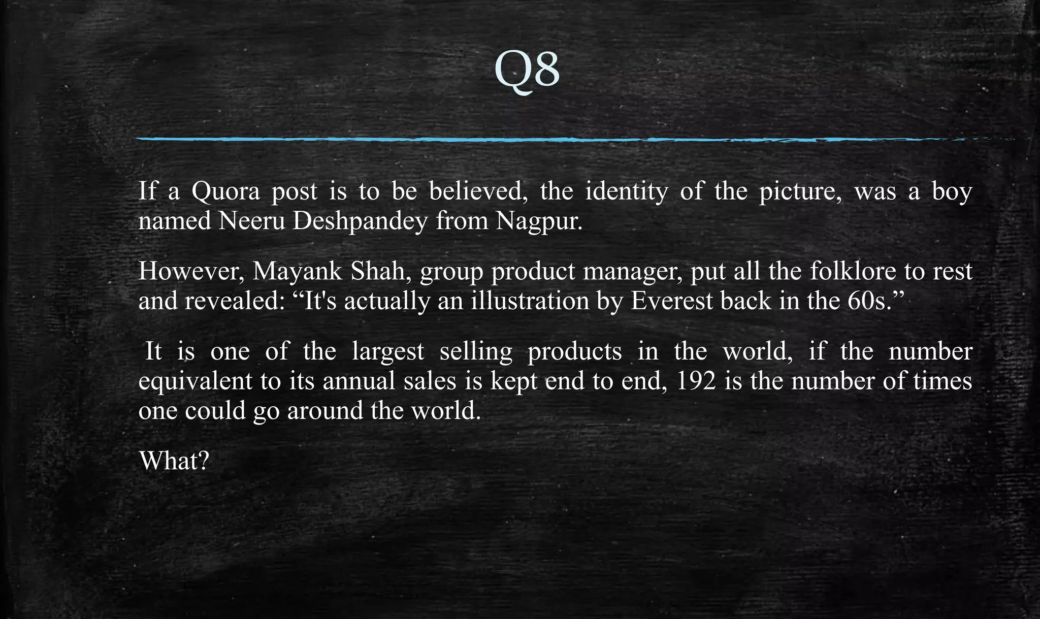 If a Quora post is to be believed, the identity of the picture, was a boy
named Neeru Deshpandey from Nagpur.
However, Mayank Shah, group product manager, put all the folklore to rest
and revealed: “It's actually an illustration by Everest back in the 60s.”
It is one of the largest selling products in the world, if the number
equivalent to its annual sales is kept end to end, 192 is the number of times
one could go around the world.
What?
Q8
 