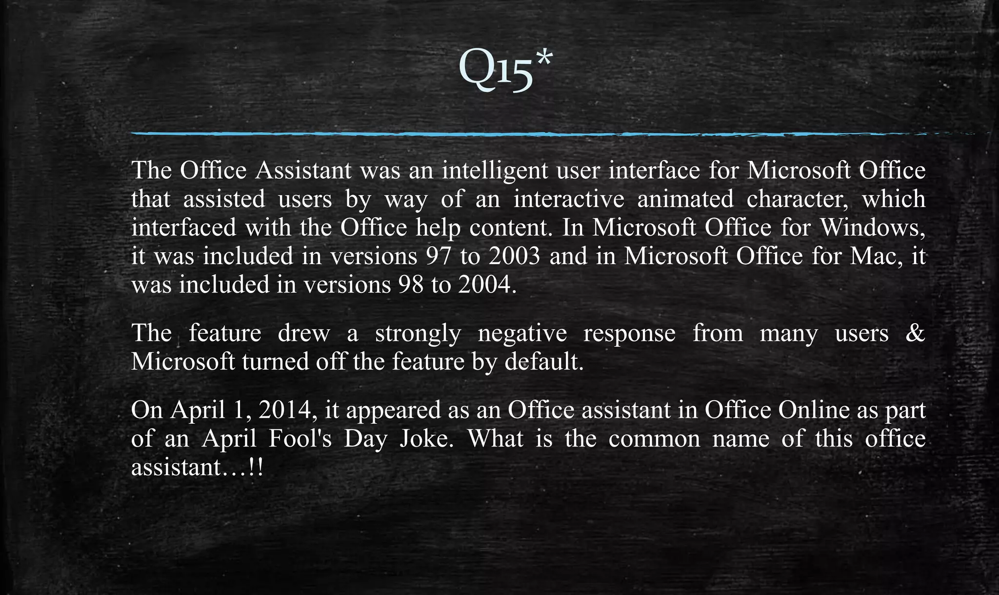 The Office Assistant was an intelligent user interface for Microsoft Office
that assisted users by way of an interactive animated character, which
interfaced with the Office help content. In Microsoft Office for Windows,
it was included in versions 97 to 2003 and in Microsoft Office for Mac, it
was included in versions 98 to 2004.
The feature drew a strongly negative response from many users &
Microsoft turned off the feature by default.
On April 1, 2014, it appeared as an Office assistant in Office Online as part
of an April Fool's Day Joke. What is the common name of this office
assistant…!!
Q15*
 