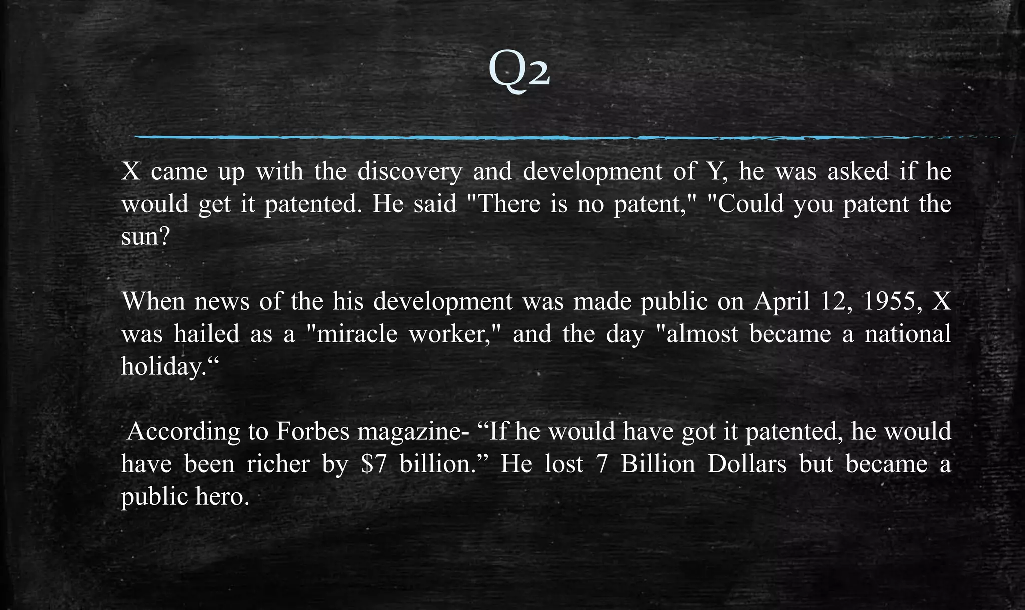 X came up with the discovery and development of Y, he was asked if he
would get it patented. He said "There is no patent," "Could you patent the
sun?
When news of the his development was made public on April 12, 1955, X
was hailed as a "miracle worker," and the day "almost became a national
holiday.“
According to Forbes magazine- “If he would have got it patented, he would
have been richer by $7 billion.” He lost 7 Billion Dollars but became a
public hero.
Q2
 