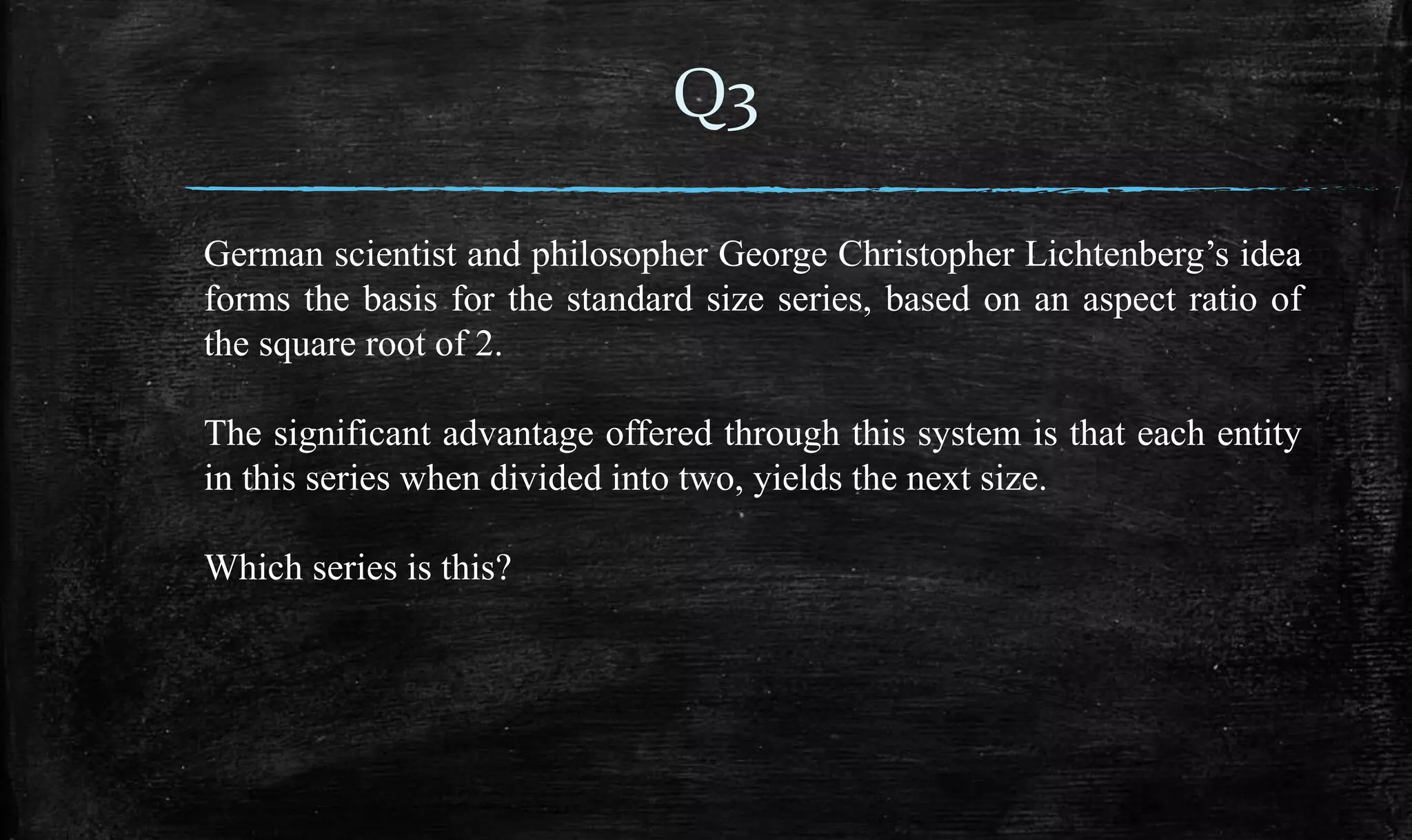 German scientist and philosopher George Christopher Lichtenberg’s idea
forms the basis for the standard size series, based on an aspect ratio of
the square root of 2.
The significant advantage offered through this system is that each entity
in this series when divided into two, yields the next size.
Which series is this?
Q3
 