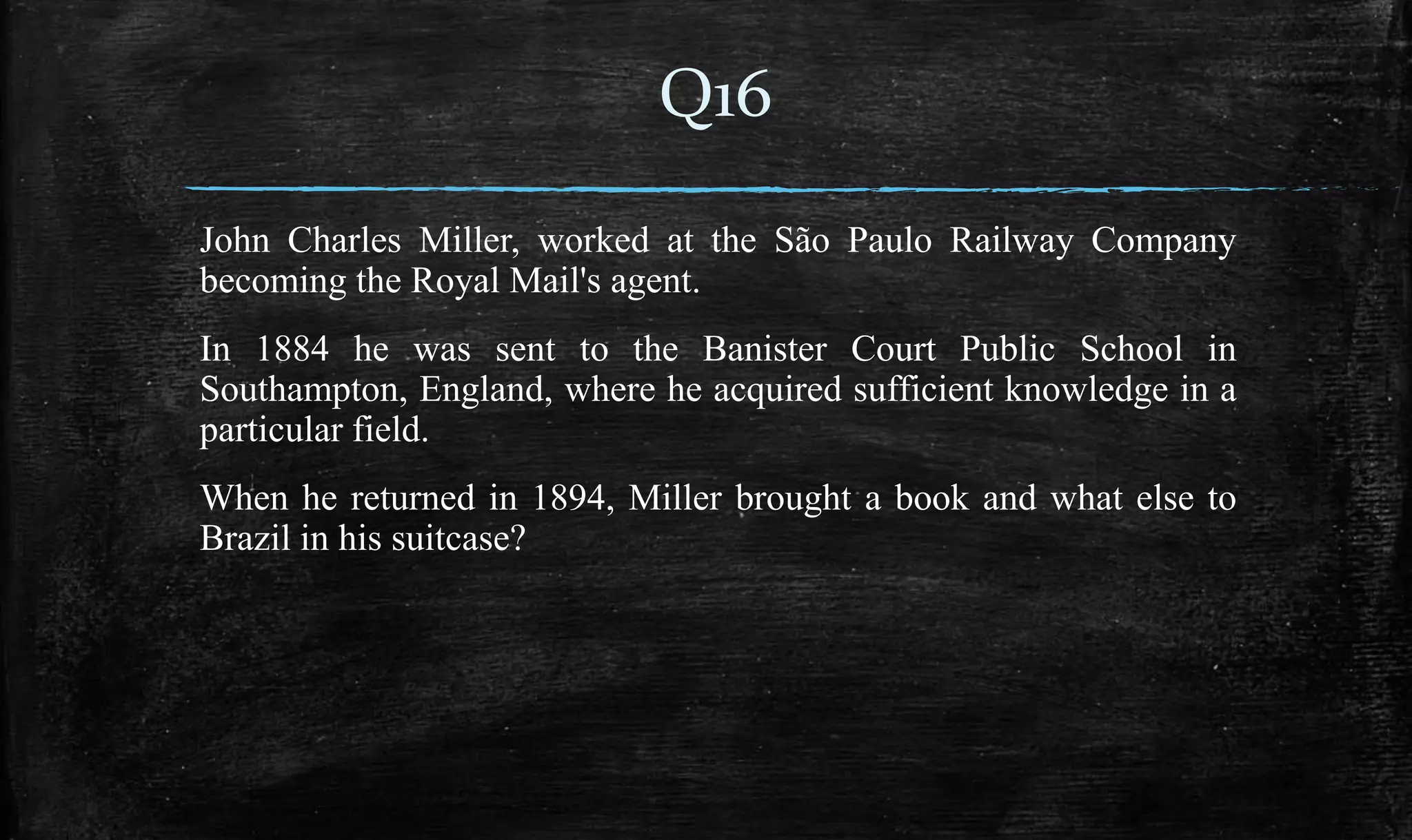 John Charles Miller, worked at the São Paulo Railway Company
becoming the Royal Mail's agent.
In 1884 he was sent to the Banister Court Public School in
Southampton, England, where he acquired sufficient knowledge in a
particular field.
When he returned in 1894, Miller brought a book and what else to
Brazil in his suitcase?
Q16
 