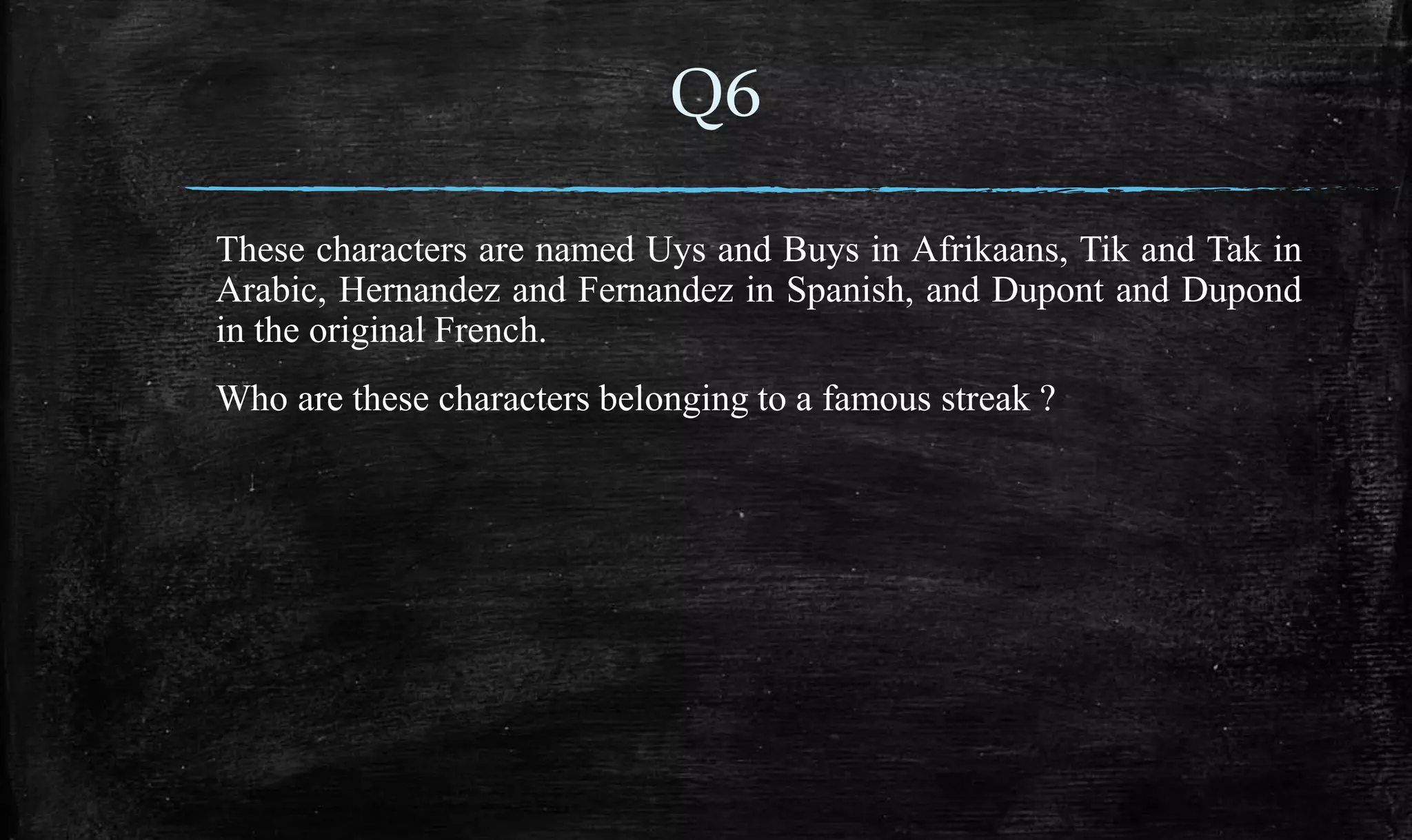 These characters are named Uys and Buys in Afrikaans, Tik and Tak in
Arabic, Hernandez and Fernandez in Spanish, and Dupont and Dupond
in the original French.
Who are these characters belonging to a famous streak ?
Q6
 