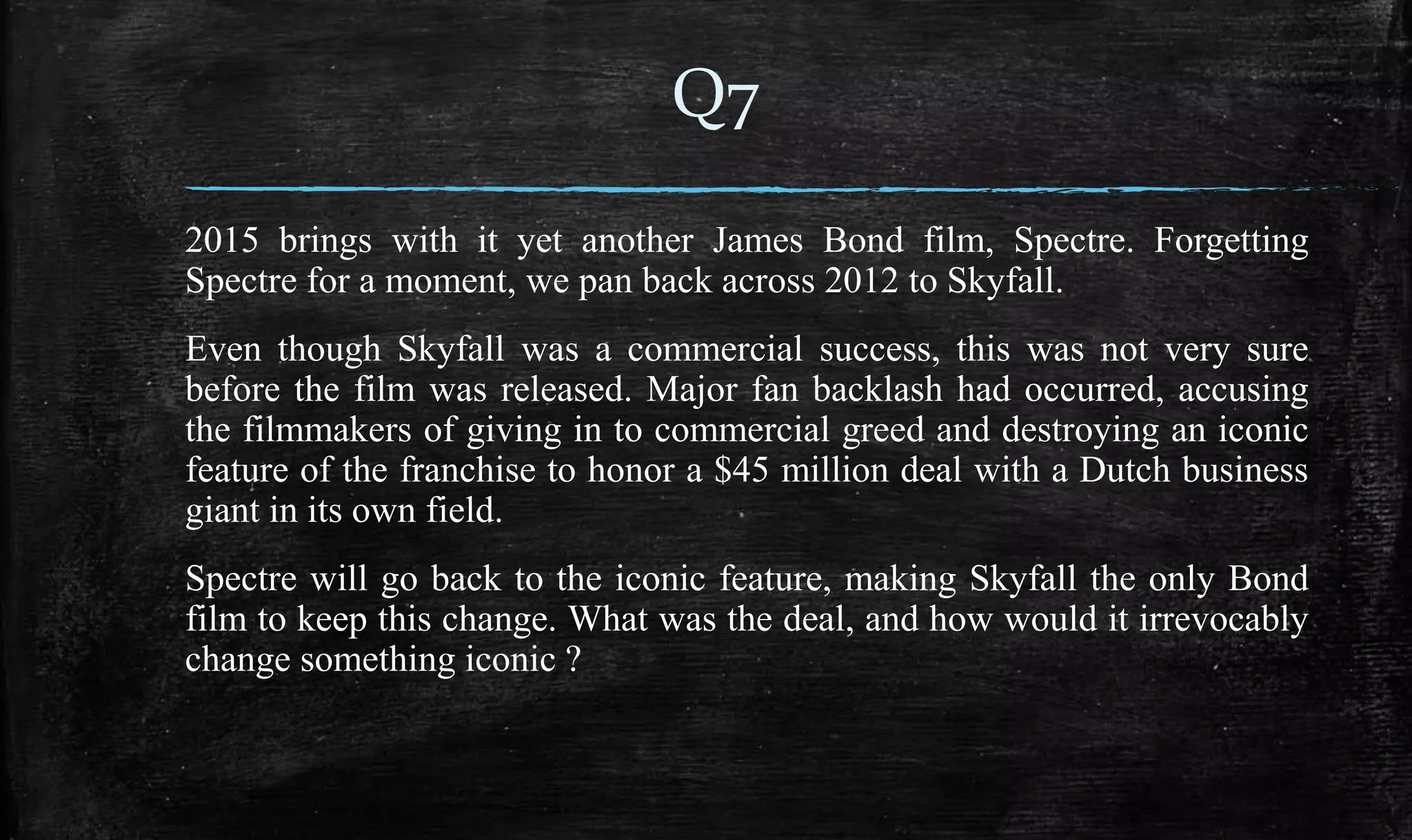 2015 brings with it yet another James Bond film, Spectre. Forgetting
Spectre for a moment, we pan back across 2012 to Skyfall.
Even though Skyfall was a commercial success, this was not very sure
before the film was released. Major fan backlash had occurred, accusing
the filmmakers of giving in to commercial greed and destroying an iconic
feature of the franchise to honor a $45 million deal with a Dutch business
giant in its own field.
Spectre will go back to the iconic feature, making Skyfall the only Bond
film to keep this change. What was the deal, and how would it irrevocably
change something iconic ?
Q7
 