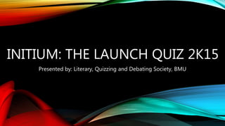 INITIUM: THE LAUNCH QUIZ 2K15
Presented by: Literary, Quizzing and Debating Society, BMU
 
