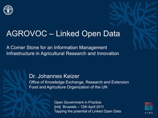 AGROVOC – Linked Open Data A Corner Stone for an Information Management Infrastructure in Agricultural Research and Innovation Dr. Johannes Keizer Office ofKnowledge Exchange, Research and Extension Food andAgricultureOrganizationofthe UN Open Government in Practice ]init[  Brussels – 12th April 2011 Tappingthe potential ofLinked Open Data 